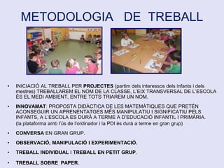 METODOLOGIA DE TREBALL
• INICIACIÓ AL TREBALL PER PROJECTES (partim dels interessos dels infants i dels
mestres) TREBALLAREM EL NOM DE LA CLASSE, L’EIX TRANSVERSAL DE L’ESCOLA
ÉS EL MEDI AMBIENT, ENTRE TOTS TRIAREM UN NOM.
• INNOVAMAT: PROPOSTA DIDÀCTICA DE LES MATEMÀTIQUES QUE PRETÉN
ACONSEGUIR UN APRENENTATGES MÉS MANIPULATIU I SIGNIFICATIU PELS
INFANTS, A L’ESCOLA ES DURÀ A TERME A D’EDUCACIÓ INFANTIL I PRIMÀRIA.
(la plataforma amb l’ús de l’ordinador i la PDI és durà a terme en gran grup)
• CONVERSA EN GRAN GRUP.
• OBSERVACIÓ, MANIPULACIÓ I EXPERIMENTACIÓ.
• TREBALL INDIVIDUAL I TREBALL EN PETIT GRUP.
• TREBALL SOBRE PAPER.
 