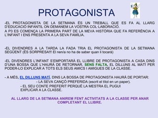PROTAGONISTA
-EL PROTAGONISTA DE LA SETMANA ÉS UN TREBALL QUE ES FA AL LLARG
D’EDUCACIÓ INFANTIL ON DEMANEM LA VOSTRA COL·LABORACIÓ.
A P3 ES COMENÇA LA PRIMERA PART DE LA MEVA HISTÒRIA QUE FA REFERÈNCIA A
L’INFANT I ENS PRESENTA A LA SEVA FAMÍLIA.
-EL DIVENDRES A LA TARDA LA FADA TRIA EL PROTAGONISTA DE LA SETMANA
SEGÜENT (ÉS SORPRESA!!! El nen/a no ha de saber quan li tocarà)
-EL DIVENDRES L’INFANT S’EMPORTARÀ EL LLIBRE DE PROTAGONISTA A CASA DINS
D’UNA BOSSA QUE L’HAURÀ DE RETORNAR, SENS FALTA, EL DILLUNS AL MATÍ PER
PODER-LO EXPLICAR A TOTS ELS SEUS AMICS I AMIGUES DE LA CLASSE.
- A MÉS, EL DILLUNS MATÍ, DINS LA BOSSA DE PROTAGONISTA HAURÀ DE PORTAR:
- LA SEVA CANÇÓ PREFERIDA (escrit el títol en un paper).
- EL SEU CONTE PREFERIT PERQUÈ LA MESTRA EL PUGUI
EXPLICAR A LA CLASSE.
AL LLARG DE LA SETMANA ANIREM FENT ACTIVITATS A LA CLASSE PER ANAR
COMPLETANT EL LLIBRE.
 