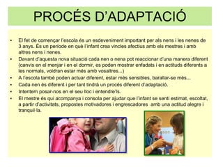 PROCÉS D’ADAPTACIÓ
▪ El fet de començar l’escola és un esdeveniment important per als nens i les nenes de
3 anys. És un període en què l’infant crea vincles afectius amb els mestres i amb
altres nens i nenes.
▪ Davant d’aquesta nova situació cada nen o nena pot reaccionar d’una manera diferent
(canvis en el menjar i en el dormir, es poden mostrar enfadats i en actituds diferents a
les normals, voldran estar més amb vosaltres...)
▪ A l’escola també poden actuar diferent, estar més sensibles, barallar-se més...
▪ Cada nen és diferent i per tant tindrà un procés diferent d’adaptació.
▪ Intentem posar-nos en el seu lloc i entendre’ls.
▪ El mestre és qui acompanya i consola per ajudar que l’infant se senti estimat, escoltat,
a partir d’activitats, propostes motivadores i engrescadores amb una actitud alegre i
tranquil·la.
 