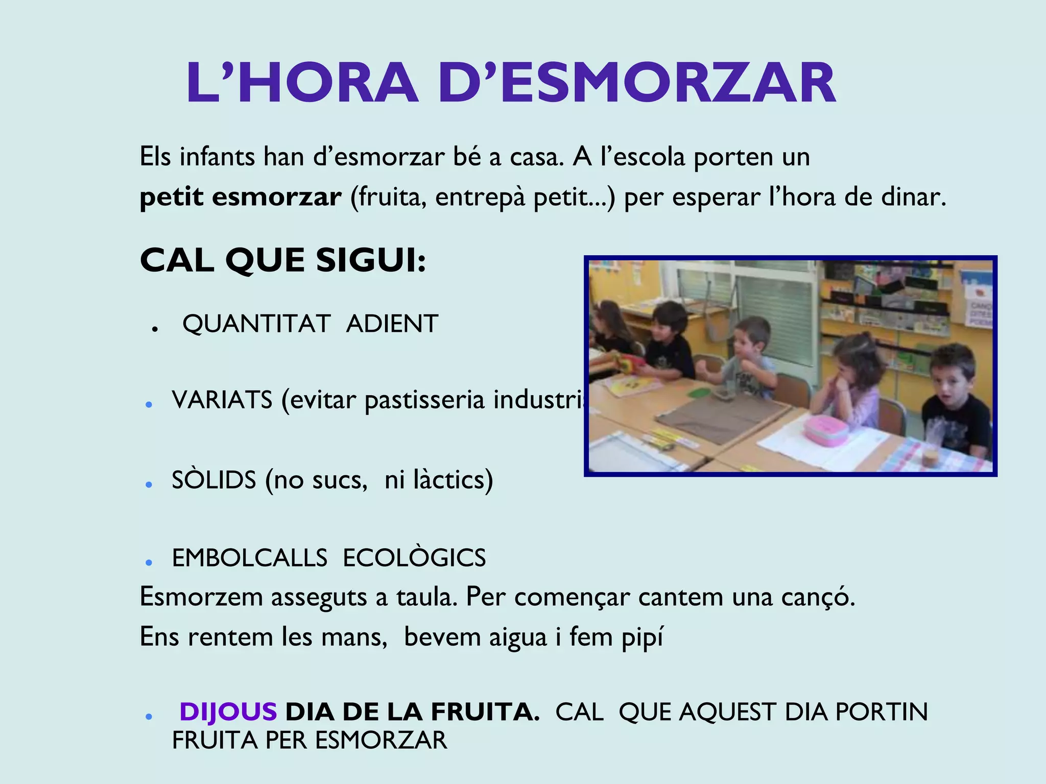 L’HORA D’ESMORZAR
Els infants han d’esmorzar bé a casa. A l’escola porten un
petit esmorzar (fruita, entrepà petit...) per esperar l’hora de dinar.
CAL QUE SIGUI:
⚫ QUANTITAT ADIENT
⚫ VARIATS (evitar pastisseria industrial)
⚫ SÒLIDS (no sucs, ni làctics)
⚫ EMBOLCALLS ECOLÒGICS
Esmorzem asseguts a taula. Per començar cantem una cançó.
Ens rentem les mans, bevem aigua i fem pipí
⚫ DIJOUS DIA DE LA FRUITA. CAL QUE AQUEST DIA PORTIN
FRUITA PER ESMORZAR
 