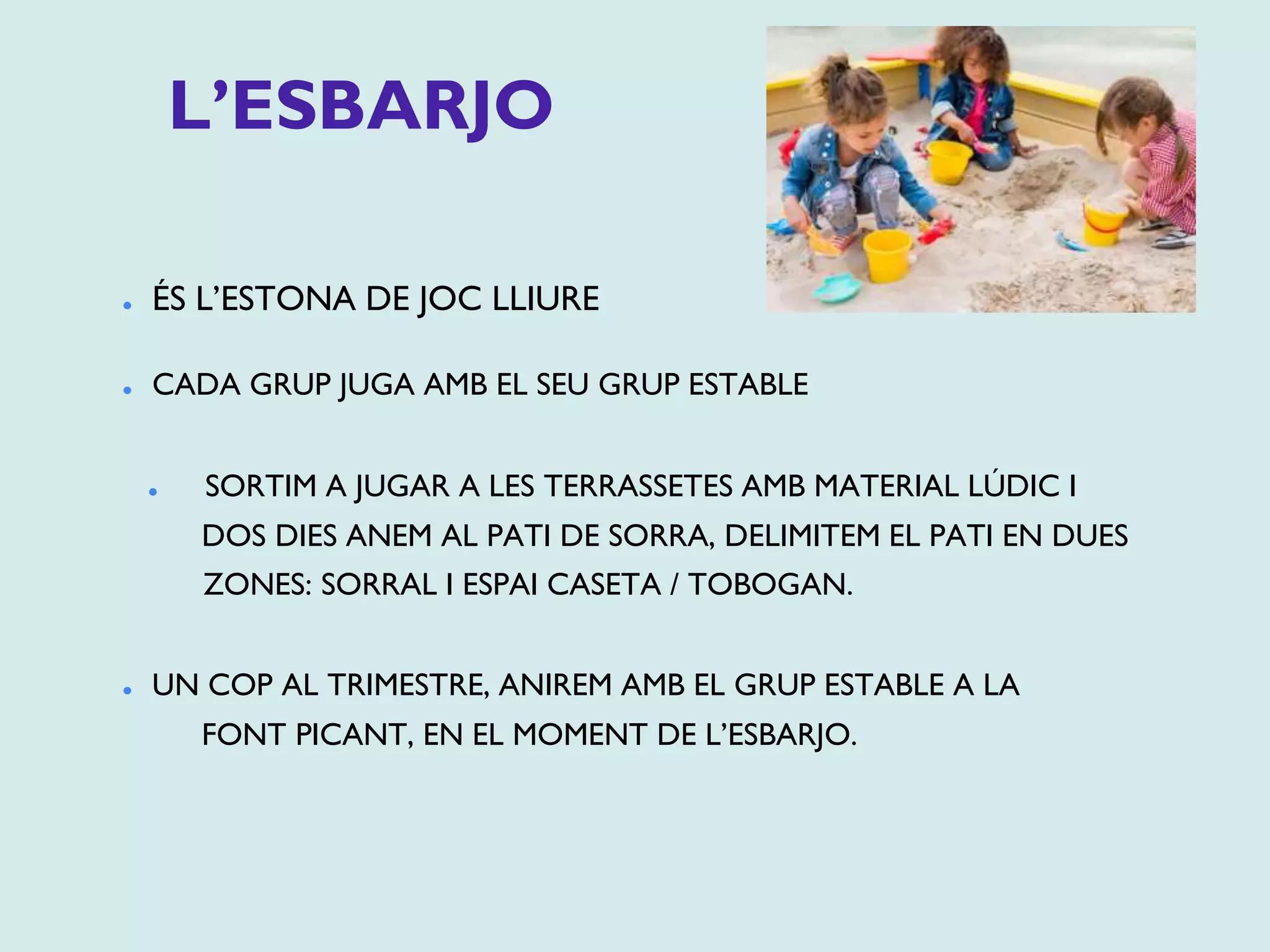 L’ESBARJO
⚫ ÉS L’ESTONA DE JOC LLIURE
⚫ CADA GRUP JUGA AMB EL SEU GRUP ESTABLE
⚫ SORTIM A JUGAR A LES TERRASSETES AMB MATERIAL LÚDIC I
DOS DIES ANEM AL PATI DE SORRA, DELIMITEM EL PATI EN DUES
ZONES: SORRAL I ESPAI CASETA / TOBOGAN.
⚫ UN COP AL TRIMESTRE, ANIREM AMB EL GRUP ESTABLE A LA
FONT PICANT, EN EL MOMENT DE L’ESBARJO.
 