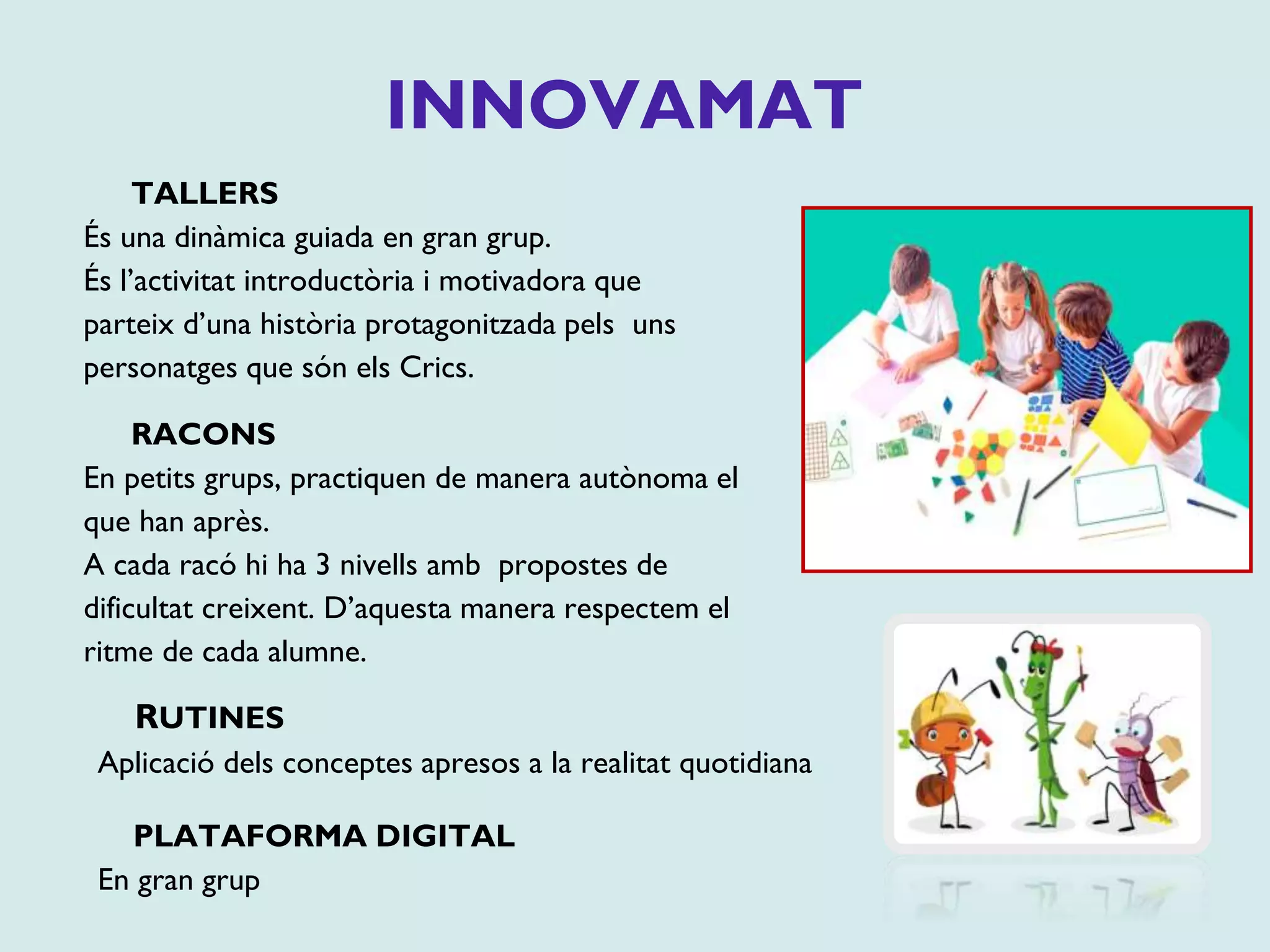 INNOVAMAT
TALLERS
És una dinàmica guiada en gran grup.
És l’activitat introductòria i motivadora que
parteix d’una història protagonitzada pels uns
personatges que són els Crics.
RACONS
En petits grups, practiquen de manera autònoma el
que han après.
A cada racó hi ha 3 nivells amb propostes de
dificultat creixent. D’aquesta manera respectem el
ritme de cada alumne.
RUTINES
Aplicació dels conceptes apresos a la realitat quotidiana
PLATAFORMA DIGITAL
En gran grup
 