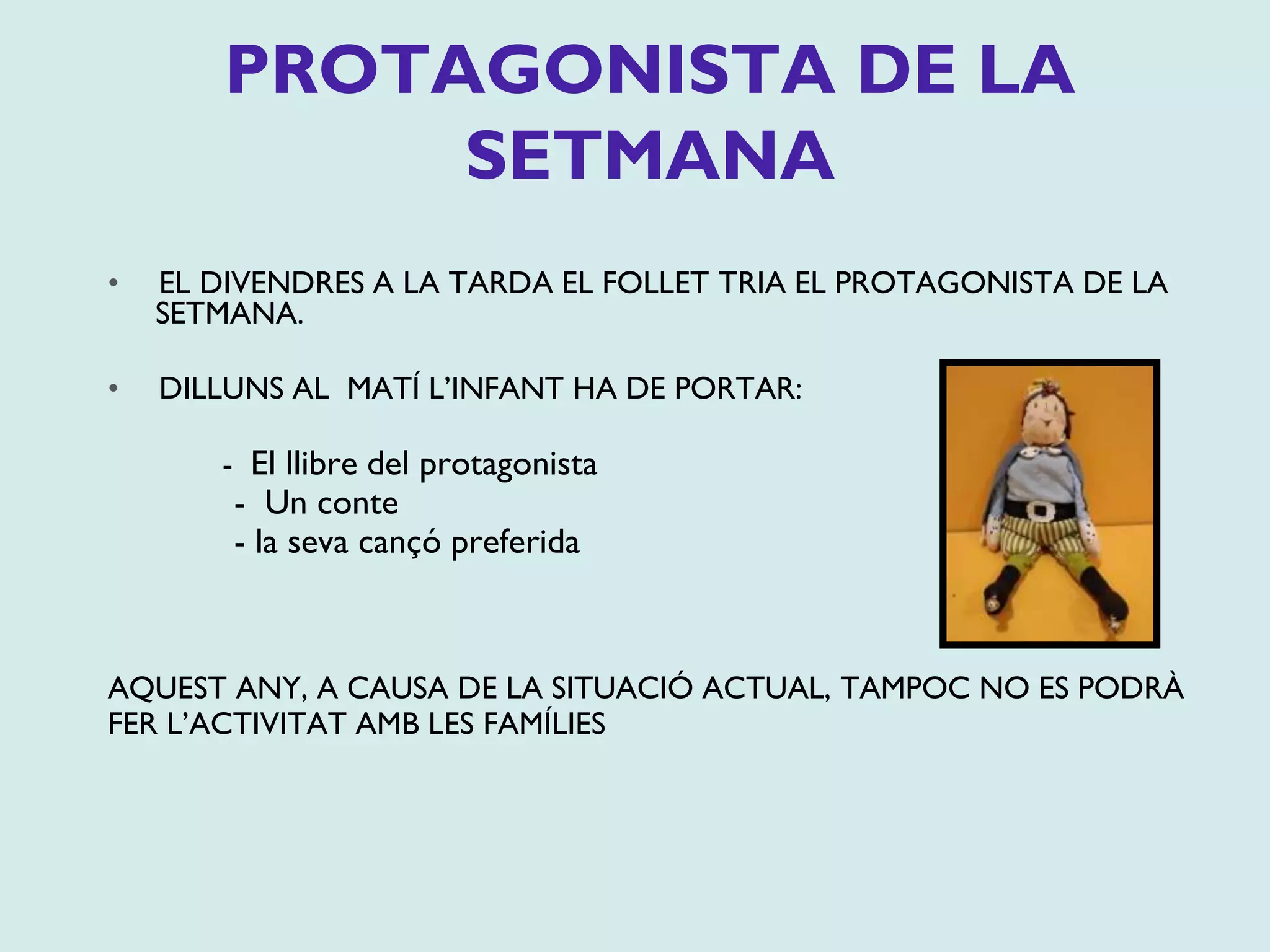 • EL DIVENDRES A LA TARDA EL FOLLET TRIA EL PROTAGONISTA DE LA
SETMANA.
• DILLUNS AL MATÍ L’INFANT HA DE PORTAR:
- El llibre del protagonista
- Un conte
- la seva cançó preferida
AQUEST ANY, A CAUSA DE LA SITUACIÓ ACTUAL, TAMPOC NO ES PODRÀ
FER L’ACTIVITAT AMB LES FAMÍLIES
PROTAGONISTA DE LA
SETMANA
 