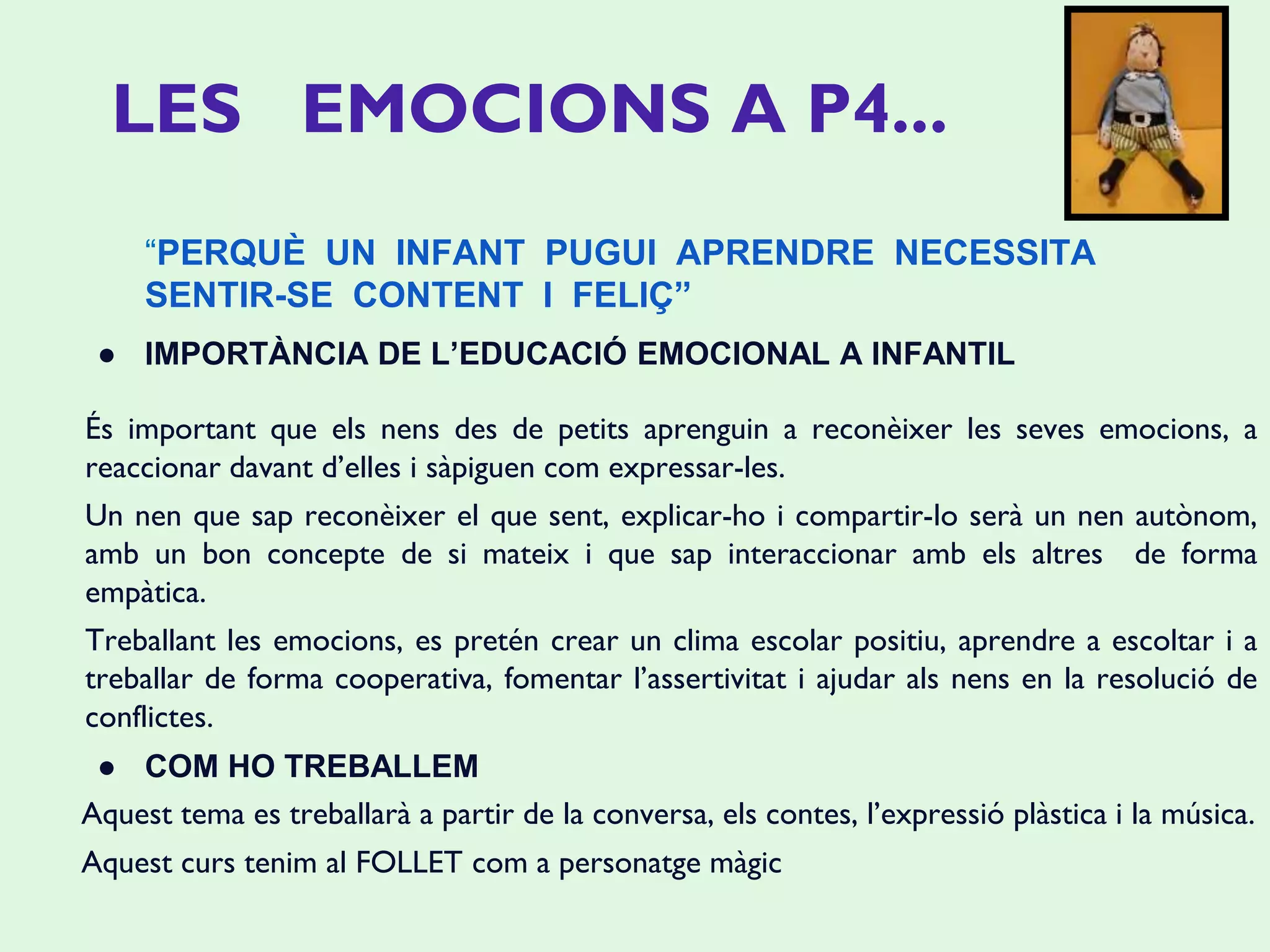 ● IMPORTÀNCIA DE L’EDUCACIÓ EMOCIONAL A INFANTIL
És important que els nens des de petits aprenguin a reconèixer les seves emocions, a
reaccionar davant d’elles i sàpiguen com expressar-les.
Un nen que sap reconèixer el que sent, explicar-ho i compartir-lo serà un nen autònom,
amb un bon concepte de si mateix i que sap interaccionar amb els altres de forma
empàtica.
Treballant les emocions, es pretén crear un clima escolar positiu, aprendre a escoltar i a
treballar de forma cooperativa, fomentar l’assertivitat i ajudar als nens en la resolució de
conflictes.
● COM HO TREBALLEM
Aquest tema es treballarà a partir de la conversa, els contes, l’expressió plàstica i la música.
Aquest curs tenim al FOLLET com a personatge màgic
“PERQUÈ UN INFANT PUGUI APRENDRE NECESSITA
SENTIR-SE CONTENT I FELIÇ”
LES EMOCIONS A P4...
 