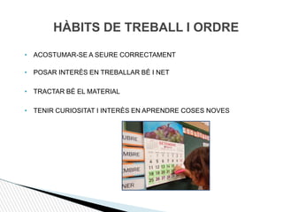 HÀBITS DE TREBALL I ORDRE
• ACOSTUMAR-SE A SEURE CORRECTAMENT
• POSAR INTERÈS EN TREBALLAR BÉ I NET
• TRACTAR BÉ EL MATERIAL
• TENIR CURIOSITAT I INTERÈS EN APRENDRE COSES NOVES
 