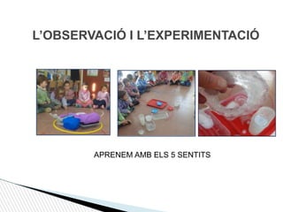 L’OBSERVACIÓ I L’EXPERIMENTACIÓ
APRENEM AMB ELS 5 SENTITS
 
