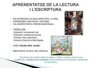 APRENENTATGE DE LA LECTURA
I L’ESCRIPTURA
• ÉS UN PROCÉS VIU QUE DURA TOTA LA VIDA.
• INTERVENEN MÚLTIPLES FACTORS.
• CAL RESPECTAR EL PROCÉS INDIVIDUAL.
• TREBALLEM:
Expressió i comprensió oral.
Expressió i comprensió escrita.
Fonètica, lèxic i gramàtica.
Iniciació al traç de la lletra lligada.
• CASA “Gaudim dels contes”
• BIBLIOTECA D’AULA I DE L’ESCOLA
Cal animar els nostres infants a agafar un llibre i a deixar volar la seva
imaginació. La lectura ens enriqueix, ens fa millors com a persones i també ens
fa més lliures.
 