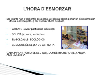 L’HORA D’ESMORZAR
Els infants han d’esmorzar bé a casa. A l’escola poden portar un petit esmorzar
(fruita, entrepà petit...) per esperar l’hora de dinar.
• VARIATS (evitar pastisseria industrial)
• SÒLIDS (no sucs, no làctics)
• EMBOLCALLS ECOLÒGICS
• EL DIJOUS ÉS EL DIA DE LA FRUITA
CADA INFANT PORTA EL SEU GOT, LA MESTRA REPARTEIX AIGUA
AMB LA GERRA.
 