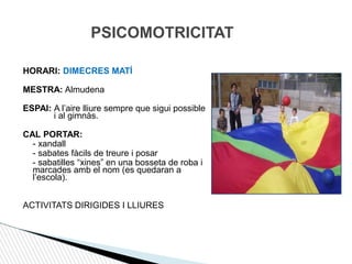 PSICOMOTRICITAT
HORARI: DIMECRES MATÍ
MESTRA: Almudena
ESPAI: A l’aire lliure sempre que sigui possible
i al gimnàs.
CAL PORTAR:
- xandall
- sabates fàcils de treure i posar
- sabatilles “xines” en una bosseta de roba i
marcades amb el nom (es quedaran a
l’escola).
ACTIVITATS DIRIGIDES I LLIURES
 
