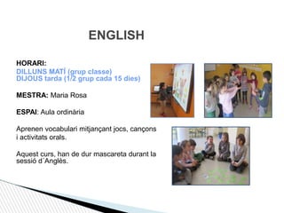 HORARI:
DILLUNS MATÍ (grup classe)
DIJOUS tarda (1/2 grup cada 15 dies)
MESTRA: Maria Rosa
ESPAI: Aula ordinària
Aprenen vocabulari mitjançant jocs, cançons
i activitats orals.
Aquest curs, han de dur mascareta durant la
sessió d´Anglès.
ENGLISH
 