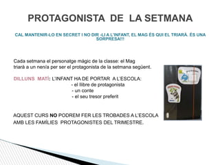 PROTAGONISTA DE LA SETMANA
CAL MANTENIR-LO EN SECRET I NO DIR -LI A L’INFANT, EL MAG ÉS QUI EL TRIARÀ. ÉS UNA
SORPRESA!!!
Cada setmana el personatge màgic de la classe: el Mag
triarà a un nen/a per ser el protagonista de la setmana següent.
DILLUNS MATÍ: L’INFANT HA DE PORTAR A L’ESCOLA:
- el llibre de protagonista
- un conte
- el seu tresor preferit
AQUEST CURS NO PODREM FER LES TROBADES A L’ESCOLA
AMB LES FAMÍLIES PROTAGONISTES DEL TRIMESTRE.
 
