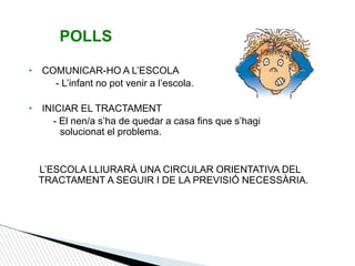 POLLS
• COMUNICAR-HO A L’ESCOLA
- L’infant no pot venir a l’escola.
• INICIAR EL TRACTAMENT
- El nen/a s’ha de quedar a casa fins que s’hagi
solucionat el problema.
L’ESCOLA LLIURARÀ UNA CIRCULAR ORIENTATIVA DEL
TRACTAMENT A SEGUIR I DE LA PREVISIÓ NECESSÀRIA.
 