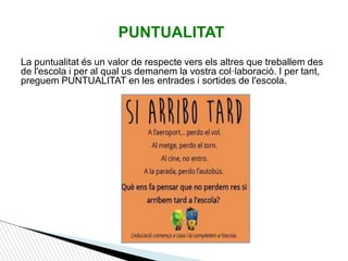 La puntualitat és un valor de respecte vers els altres que treballem des
de l'escola i per al qual us demanem la vostra col·laboració. I per tant,
preguem PUNTUALITAT en les entrades i sortides de l'escola.
PUNTUALITAT
 