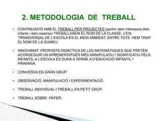 2. METODOLOGIA DE TREBALL
• CONTINUACIÓ AMB EL TREBALL PER PROJECTES (partim dels interessos dels
infants i dels mestres) TREBALLAREM EL NOM DE LA CLASSE, L’EIX
TRANSVERSAL DE L’ESCOLA ÉS EL MEDI AMBIENT, ENTRE TOTS HEM TRIAT
EL NOM DE LA GUINEU.
• INNOVAMAT: PROPOSTA DIDÀCTICA DE LES MATEMÀTIQUES QUE PRETÉN
ACONSEGUIR UN APRENENTATGES MÉS MANIPULATIU I SIGNIFICATIU PELS
INFANTS, A L’ESCOLA ES DURÀ A TERME A D’EDUCACIÓ INFANTIL I
PRIMÀRIA.
• CONVERSA EN GRAN GRUP.
• OBSERVACIÓ, MANIPULACIÓ I EXPERIMENTACIÓ.
• TREBALL INDIVIDUAL I TREBALL EN PETIT GRUP.
• TREBALL SOBRE PAPER.
 