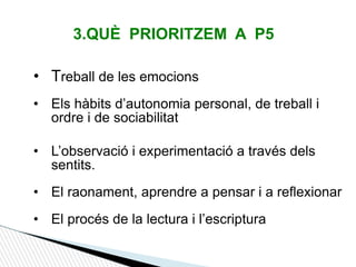 3.QUÈ PRIORITZEM A P5
• Treball de les emocions
• Els hàbits d’autonomia personal, de treball i
ordre i de sociabilitat
• L’observació i experimentació a través dels
sentits.
• El raonament, aprendre a pensar i a reflexionar
• El procés de la lectura i l’escriptura
 