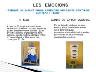 LES EMOCIONS
“PERQUÈ UN INFANT PUGUI APRENDRE NECESSITA SENTIR-SE
CONTENT I FELIÇ”
EL MAG
A l’aula de P5 un dia ens va arribar un
PERSONATGE MÀGIC, un MAG. Aquest és
qui ens prepara diferents activitats i qui el
divendres escollirà el protagonista de la
setmana, activitat molt important per l’infant
on es completarà el llibre que ja vam
començar a P3 i P4.
CONTE DE LA TORTUGUETA.
Per tal de poder gestionar els seus
estats d’ànims, continuarem amb el
conte de la tortugueta.
A aquestes edats cal ajudar-los a saber
gestionar-se els seus problemes i
canalitzar les emocions.
 