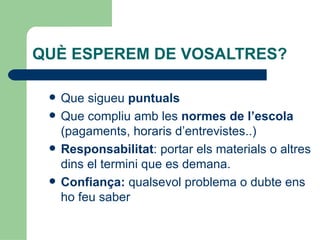 QUÈ ESPEREM DE VOSALTRES?

    Que sigueu puntuals
    Que compliu amb les normes de l’escola
     (pagaments, horaris d’entrevistes..)
    Responsabilitat: portar els materials o altres
     dins el termini que es demana.
    Confiança: qualsevol problema o dubte ens
     ho feu saber
 