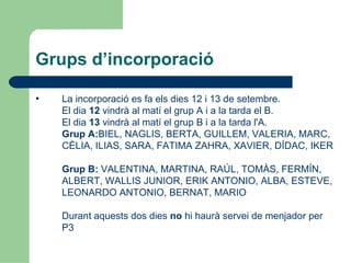 Grups d’incorporació

•   La incorporació es fa els dies 12 i 13 de setembre.
    El dia 12 vindrà al matí el grup A i a la tarda el B.
    El dia 13 vindrà al matí el grup B i a la tarda l'A.
    Grup A:BIEL, NAGLIS, BERTA, GUILLEM, VALERIA, MARC,
    CÈLIA, ILIAS, SARA, FATIMA ZAHRA, XAVIER, DÍDAC, IKER

    Grup B: VALENTINA, MARTINA, RAÚL, TOMÀS, FERMÍN,
    ALBERT, WALLIS JUNIOR, ERIK ANTONIO, ALBA, ESTEVE,
    LEONARDO ANTONIO, BERNAT, MARIO

    Durant aquests dos dies no hi haurà servei de menjador per
    P3
 