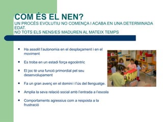 COM ÉS EL NEN?
UN PROCÉS EVOLUTIU NO COMENÇA I ACABA EN UNA DETERMINADA
EDAT.
NO TOTS ELS NENS/ES MADUREN AL MATEIX TEMPS



    Ha assolit l’autonomia en el desplaçament i en el
     moviment

    Es troba en un estadi força egocèntric

    El joc té una funció primordial pel seu
     desenvolupament

    Fa un gran avenç en el domini i l’ús del llenguatge.

    Amplia la seva relació social amb l’entrada a l’escola

    Comportaments agressius com a resposta a la
     frustració
 