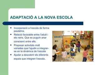 ADAPTACIÓ A LA NOVA ESCOLA

   Incorporació a l’escola de forma
    paulatina.
   Relació favorable entre l’adult i
    els nens. Que es puguin anar
    coneixent entre ells.
   Proposar activitats molt
    variades que l’ajudin a integrar-
    se en la dinàmica de l’escola
   Ajudar a descobrir els diferents
    espais que integren l’escola.
 