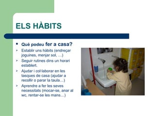 ELS HÀBITS

   Què podeu fer a casa?
   Establir uns hàbits (endreçar
    joguines, menjar sol, …)
   Seguir rutines dins un horari
    establert.
   Ajudar i col·laborar en les
    tasques de casa (ajudar a
    recollir o parar la taula…)
   Aprendre a fer les seves
    necessitats (mocar-se, anar al
    wc, rentar-se les mans…)
 