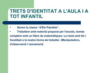 TRETS D'IDENTITAT A L'AULA I A
TOT INFANTIL

•    Serem la classe “d'Els Patufets”.
•    Treballem amb material preparat per l'escola, només
comptem amb un llibre de matemàtiques. La resta serà fet i
focalitzat a la nostra forma de treballar. (Manipuladora,
d'observació i raonament)
 