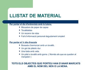 LLISTAT DE MATERIAL
Per portar el dia d'entrevista amb la tutora.
          Mocadors de paper de capsa
          Tovalloletes
          Un recanvi de roba
          Full d’informació personal degudament omplert



Per portar el 1r dia d’escola
          Bosseta d’esmorzar amb un tovalló.
          Un got de plàstic dur.
          Una bata amb veta.
          Un pitet o tovalló amb goma .( Només els que es queden al
            menjador )


  TOTS ELS OBJECTES QUE PORTEU HAN D’ANAR MARCATS
             AMB EL NOM DEL NEN O LA NENA.
 