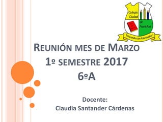 REUNIÓN MES DE MARZO
1º SEMESTRE 2017
6ºA
Docente:
Claudia Santander Cárdenas
 
