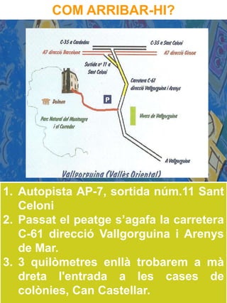 COM ARRIBAR-HI?




1. Autopista AP-7, sortida núm.11 Sant
   Celoni
2. Passat el peatge s’agafa la carretera
   C-61 direcció Vallgorguina i Arenys
   de Mar.
3. 3 quilòmetres enllà trobarem a mà
   dreta l'entrada a les cases de
   colònies, Can Castellar.
 