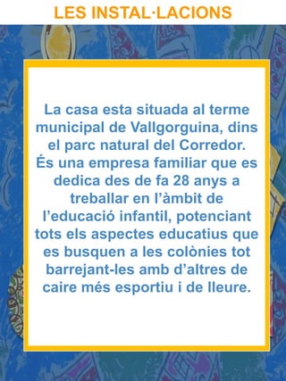 LES INSTAL·LACIONS




 La casa esta situada al terme
municipal de Vallgorguina, dins
  el parc natural del Corredor.
És una empresa familiar que es
   dedica des de fa 28 anys a
      treballar en l’àmbit de
 l’educació infantil, potenciant
tots els aspectes educatius que
 es busquen a les colònies tot
  barrejant-les amb d’altres de
 caire més esportiu i de lleure.
 