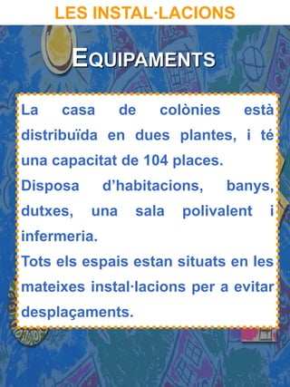 LES INSTAL·LACIONS

       EQUIPAMENTS
La   casa       de   colònies     està
distribuïda en dues plantes, i té
una capacitat de 104 places.
Disposa       d’habitacions,    banys,
dutxes,   una     sala   polivalent   i
infermeria.
Tots els espais estan situats en les
mateixes instal·lacions per a evitar
desplaçaments.
 