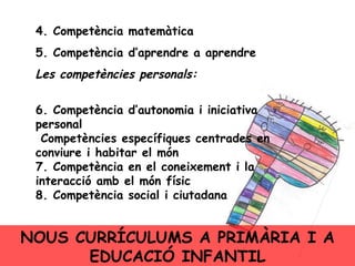 4. Competència matemàtica 5. Competència d’aprendre a aprendre Les competències personals: 6. Competència d’autonomia i iniciativa personal  Competències específiques centrades en conviure i habitar el món 7. Competència en el coneixement i la interacció amb el món físic 8. Competència social i ciutadana NOUS CURRÍCULUMS A PRIMÀRIA I A EDUCACIÓ INFANTIL 