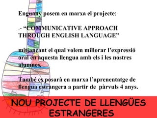 Enguany posem en marxa el projecte : .-  “COMMUNICATIVE APPROACH THROUGH ENGLISH LANGUAGE ” mitjançant el qual volem millorar l’expressió oral en aquesta llengua amb els i les nostres alumnes. També es posarà en marxa l’aprenentatge de llengua estrangera a partir de  pàrvuls 4 anys. NOU PROJECTE DE LLENGÜES ESTRANGERES 