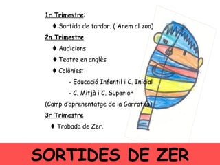 1r Trimestre :    Sortida de tardor. ( Anem al zoo)‏ 2n Trimestre    Audicions    Teatre en anglès    Colònies: - Educació Infantil i C. Inicial  - C. Mitjà i C. Superior  (Camp d’aprenentatge de la Garrotxa)‏ 3r Trimestre    Trobada de Zer.  SORTIDES DE ZER 