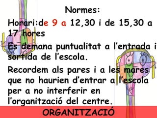 Normes: Horari:d e 9 a  12,30 i de 15,30 a 17 hores . Es demana puntualitat a l’entrada i sortida de l’escola. Recordem als pares i a les mares que no haurien d’entrar a l’escola per a no interferir en l’organització del centre. ORGANITZACIÓ 