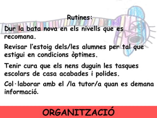 Rutines: Dur la bata nova en els nivells que es recomana.  Revisar l’estoig dels/les alumnes per tal que estigui en condicions òptimes.  Tenir cura que els nens duguin les tasques escolars de casa acabades i polides. Col·laborar amb el /la tutor/a quan es demana informació . ORGANITZACIÓ 