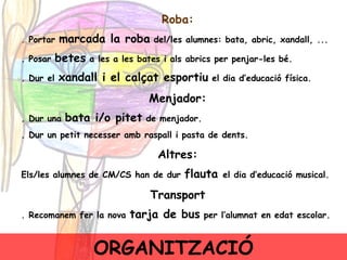 Roba: .  Portar  marcada la roba  del/les alumnes: bata, abric, xandall, ... . Posar  betes  a les a les bates i als abrics per penjar-les bé. . Dur el  xandall i el calçat esportiu  el dia d’educació física.  Menjador: . Dur una  bata i/o pitet  de menjador. . Dur un petit necesser amb raspall i pasta de dents. Altres: Els/les alumnes de CM/CS han de dur  flauta  el dia d’educació musical. Transport . Recomanem fer la nova  tarja de bus  per l’alumnat en edat escolar. ORGANITZACIÓ 