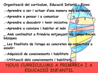 NOUS CURRÍCULUMS A PRIMÀRIA I A EDUCACIÓ INFANTIL Organització del currículum, Educació Infantil : Eixos: .-Aprendre a ser i actuar d’una manera més autònoma .-Aprendre a pensar i a comunicar .-Aprendre a descobrir i tenir iniciativa .-Aprendre a conviure i habitar el món _ Amb continuïtat a Primària mitjançant les competències bàsiques _ Les finalitats de l’etapa es concreten en capacitats a assolir: .-Adquisició de coneixements i habilitats .-Utilització dels coneixements i habilitats 