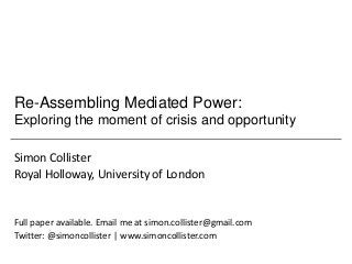 Re-Assembling Mediated Power:
Exploring the moment of crisis and opportunity

Simon Collister
Royal Holloway, University of London


Full paper available. Email me at simon.collister@gmail.com
Twitter: @simoncollister | www.simoncollister.com
 
