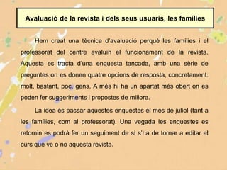 Avaluació de la revista i dels seus usuaris, les famílies
Hem creat una tècnica d’avaluació perquè les famílies i el
professorat del centre avaluïn el funcionament de la revista.
Aquesta es tracta d’una enquesta tancada, amb una sèrie de
preguntes on es donen quatre opcions de resposta, concretament:
molt, bastant, poc, gens. A més hi ha un apartat més obert on es
poden fer suggeriments i propostes de millora.
La idea és passar aquestes enquestes el mes de juliol (tant a
les famílies, com al professorat). Una vegada les enquestes es
retornin es podrà fer un seguiment de si s’ha de tornar a editar el
curs que ve o no aquesta revista.
 