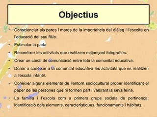• Conscienciar als pares i mares de la importància del diàleg i l’escolta en
l’educació del seu fill/a.
• Estimular la parla.
• Reconèixer les activitats que realitzem mitjançant fotografies.
• Crear un canal de comunicació entre tota la comunitat educativa.
• Donar a conèixer a la comunitat educativa les activitats que es realitzen
a l’escola infantil.
• Conèixer alguns elements de l’entorn sociocultural proper identificant el
paper de les persones que hi formen part i valorant la seva feina.
• La família i l’escola com a primers grups socials de pertinença:
identificació dels elements, característiques, funcionaments i hàbitats.
Objectius
 