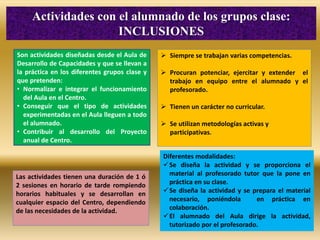 Son actividades diseñadas desde el Aula de
Desarrollo de Capacidades y que se llevan a
la práctica en los diferentes grupos clase y
que pretenden:
• Normalizar e integrar el funcionamiento
del Aula en el Centro.
• Conseguir que el tipo de actividades
experimentadas en el Aula lleguen a todo
el alumnado.
• Contribuir al desarrollo del Proyecto
anual de Centro.
Actividades con el alumnado de los grupos clase:
INCLUSIONES
 Siempre se trabajan varias competencias.
 Procuran potenciar, ejercitar y extender el
trabajo en equipo entre el alumnado y el
profesorado.
 Tienen un carácter no curricular.
 Se utilizan metodologías activas y
participativas.
Diferentes modalidades:
Se diseña la actividad y se proporciona el
material al profesorado tutor que la pone en
práctica en su clase.
Se diseña la actividad y se prepara el material
necesario, poniéndola en práctica en
colaboración.
El alumnado del Aula dirige la actividad,
tutorizado por el profesorado.
Las actividades tienen una duración de 1 ó
2 sesiones en horario de tarde rompiendo
horarios habituales y se desarrollan en
cualquier espacio del Centro, dependiendo
de las necesidades de la actividad.
 