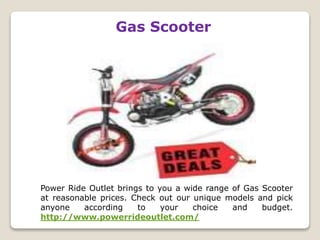 Gas Scooter
Power Ride Outlet brings to you a wide range of Gas Scooter
at reasonable prices. Check out our unique models and pick
anyone according to your choice and budget.
http://www.powerrideoutlet.com/
 