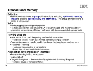 © 2013 IBM Corporation14
Transactional Memory
Power8 Support
New instructions mark beginning and end of transaction
• Hardware ensures region is performed atomically using speculation
Speculation recovery performed in hardware, both registers and memory
“Flattened” Nesting
• Hardware tracks nesting of transactions
• Treats them all as a single large transaction
Application-level instruction interface
Transaction Begin/End Instructions
Explicit abort
Diagnostic register - Transaction Exception and Summary Register
• Indicates cause of transaction failure
Definition
Technique that allows a group of instructions including updates to memory
image to execute speculatively and atomically. This group of instructions is
called a transaction
Value
Reducing programming development
Reducing customer cost (higher SLA / fewer images and higher scalability
Improving performance of legacy software with large sequential components
 