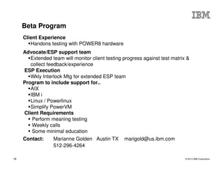 © 2013 IBM Corporation18
Client Experience
Handons testing with POWER8 hardware
Advocate/ESP support team
Extended team will monitor client testing progress against test matrix &
collect feedback/experience
ESP Execution
Wkly Interlock Mtg for extended ESP team
Program to include support for..
AIX
IBM i
Linux / Powerlinux
Simplify PowerVM
Client Requirements
Perform meaning testing
Weekly calls
Some minimal education
Contact: Marianne Golden Austin TX marigold@us.ibm.com
512-296-4264
Beta Program
 