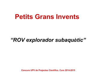Petits Grans Invents
“ROV explorador subaquàtic”
Concurs UPV de Projectes Científics. Curs 2014-2015
 