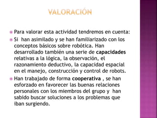  Para valorar esta actividad tendremos en cuenta:
 Si han asimilado y se han familiarizado con los
conceptos básicos sobre robótica. Han
desarrollado también una serie de capacidades
relativas a la lógica, la observación, el
razonamiento deductivo, la capacidad espacial
en el manejo, construcción y control de robots.
 Han trabajado de forma cooperativa , se han
esforzado en favorecer las buenas relaciones
personales con los miembros del grupo y han
sabido buscar soluciones a los problemas que
iban surgiendo.
 