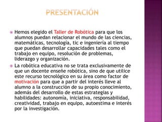  Hemos elegido el Taller de Robótica para que los
alumnos puedan relacionar el mundo de las ciencias,
matemáticas, tecnología, tic e ingeniería al tiempo
que puedan desarrollar capacidades tales como el
trabajo en equipo, resolución de problemas,
liderazgo y organización.
 La robótica educativa no se trata exclusivamente de
que un docente enseñe robótica, sino de que utilice
este recurso tecnológico en su área como factor de
motivación para que a partir del interés lleve al
alumno a la construcción de su propio conocimiento,
además del desarrollo de estas estrategias y
habilidades: autonomía, iniciativa, responsabilidad,
creatividad, trabajo en equipo, autoestima e interés
por la investigación.
 