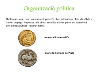 Organització política
Els Romans van crear un estat molt poderós i ben administrat. Tots els súbdits
havien de pagar impostos i els diners recollits anaven per el manteniment
dels edificis públics i l’exèrcit Romà.
moneda Romana d’Or
moneda Romana de Plata
 