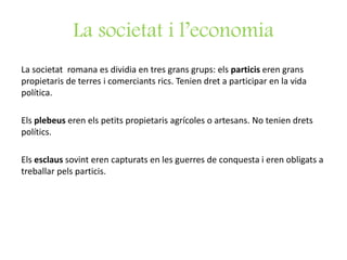 La societat i l’economia
La societat romana es dividia en tres grans grups: els particis eren grans
propietaris de terres i comerciants rics. Tenien dret a participar en la vida
política.
Els plebeus eren els petits propietaris agrícoles o artesans. No tenien drets
polítics.
Els esclaus sovint eren capturats en les guerres de conquesta i eren obligats a
treballar pels particis.
 